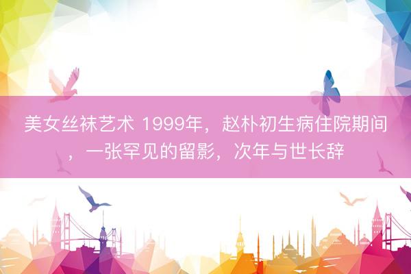 美女丝袜艺术 1999年，赵朴初生病住院期间，一张罕见的留影，次年与世长辞