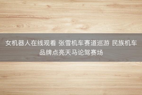 女机器人在线观看 张雪机车赛道巡游 民族机车品牌点亮天马论驾赛场