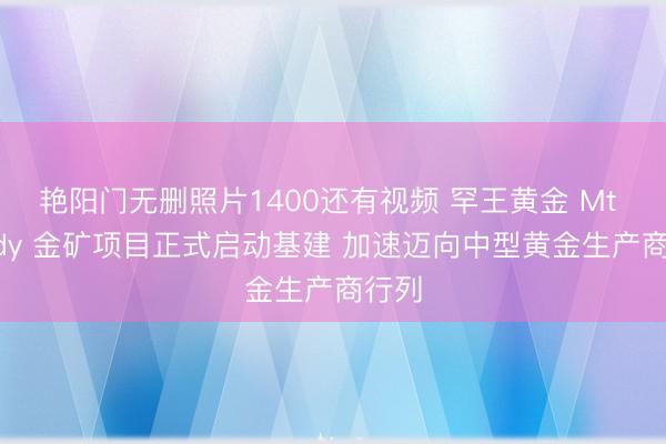 艳阳门无删照片1400还有视频 罕王黄金 Mt Bundy 金矿项目正式启动基建 加速迈向中型黄金生产商行列