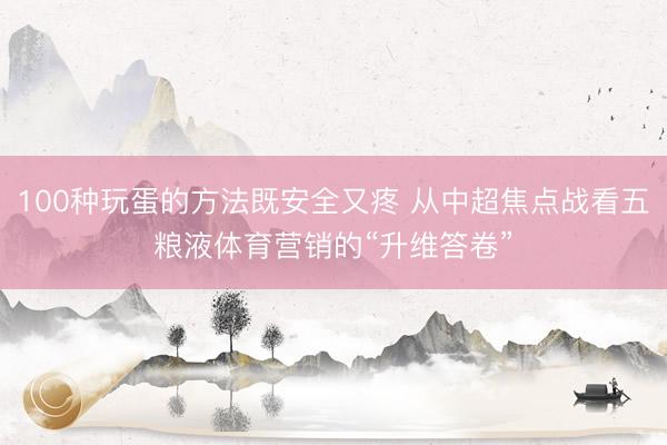 100种玩蛋的方法既安全又疼 从中超焦点战看五粮液体育营销的“升维答卷”