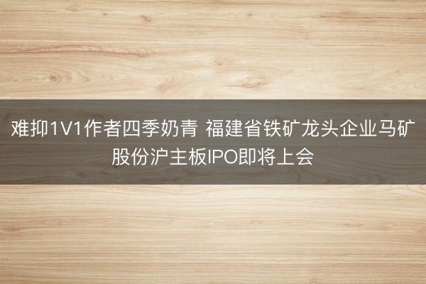 难抑1V1作者四季奶青 福建省铁矿龙头企业马矿股份沪主板IPO即将上会