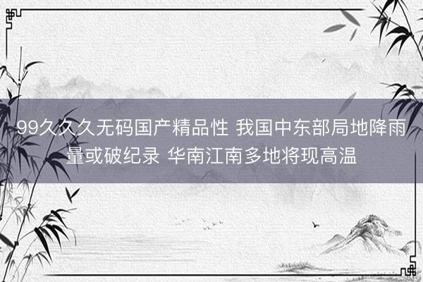 99久久久无码国产精品性 我国中东部局地降雨量或破纪录 华南江南多地将现高温