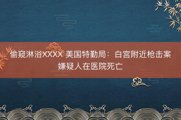 偷窥淋浴XXXX 美国特勤局：白宫附近枪击案嫌疑人在医院死亡