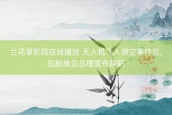 兰花草影院在线播放 无人机飞入领空事件后，拉脱维亚总理宣布辞职