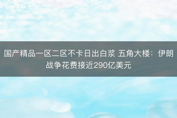 国产精品一区二区不卡日出白浆 五角大楼：伊朗战争花费接近290亿美元