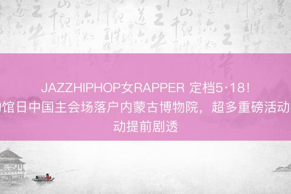 JAZZHIPHOP女RAPPER 定档5·18！国际博物馆日中国主会场落户内蒙古博物院，超多重磅活动提前剧透
