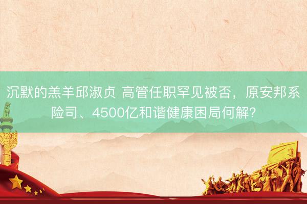 沉默的羔羊邱淑贞 高管任职罕见被否，原安邦系险司、4500亿和谐健康困局何解？