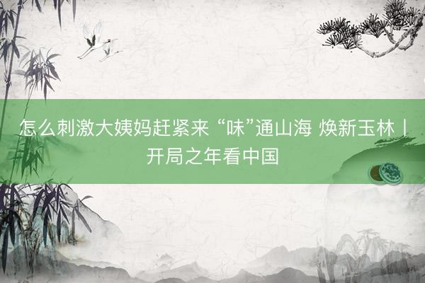 怎么刺激大姨妈赶紧来 “味”通山海 焕新玉林丨开局之年看中国