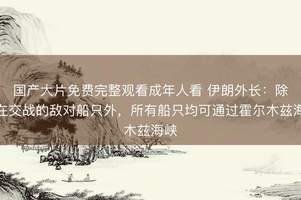 国产大片免费完整观看成年人看 伊朗外长：除正在交战的敌对船只外，所有船只均可通过霍尔木兹海峡