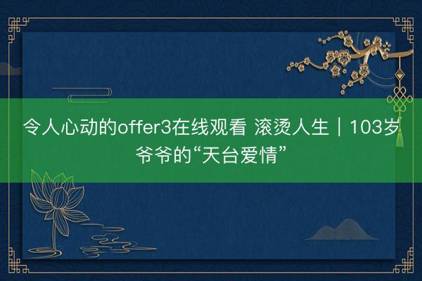 令人心动的offer3在线观看 滚烫人生｜103岁爷爷的“天台爱情”