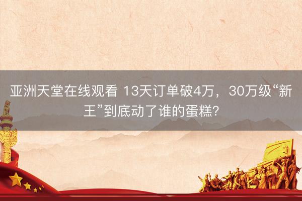 亚洲天堂在线观看 13天订单破4万，30万级“新王”到底动了谁的蛋糕？