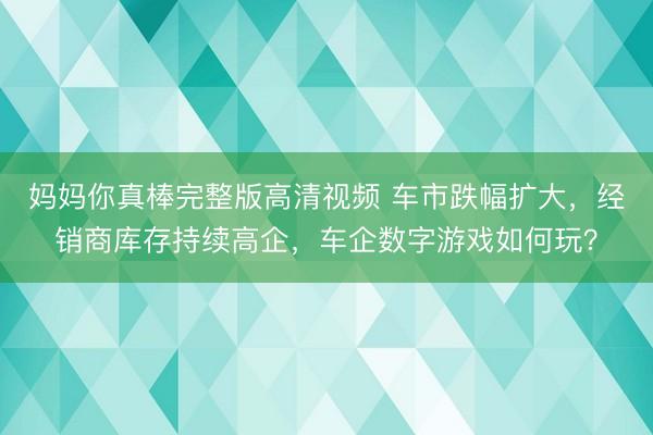 妈妈你真棒完整版高清视频 车市跌幅扩大，经销商库存持续高企，车企数字游戏如何玩？