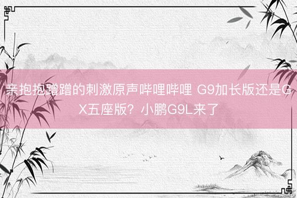 亲抱抱蹭蹭的刺激原声哔哩哔哩 G9加长版还是GX五座版？小鹏G9L来了