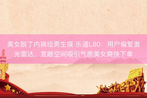 美女脱了内裤给男生摸 乐道L80：用户偏爱激光雷达，宽敞空间吸引气质美女爽快下单
