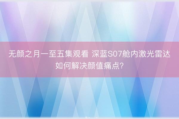 无颜之月一至五集观看 深蓝S07舱内激光雷达如何解决颜值痛点？