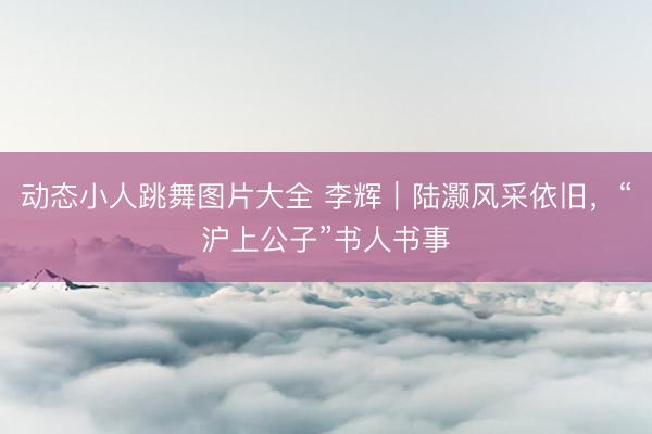 动态小人跳舞图片大全 李辉｜陆灏风采依旧，“沪上公子”书人书事