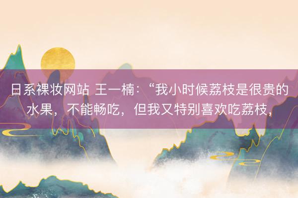 日系裸妆网站 王一楠：“我小时候荔枝是很贵的水果，不能畅吃，但我又特别喜欢吃荔枝，