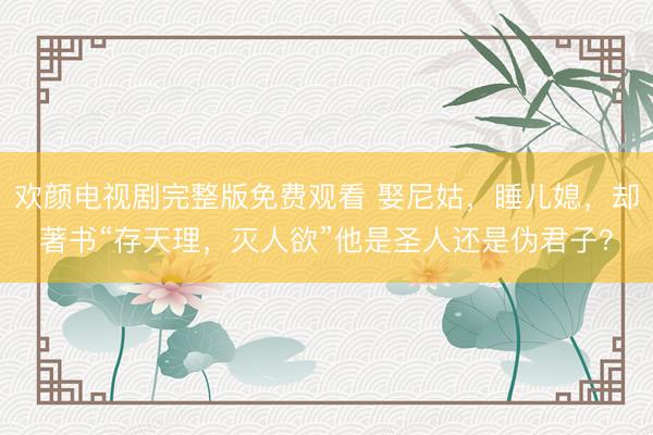 欢颜电视剧完整版免费观看 娶尼姑，睡儿媳，却著书“存天理，灭人欲”他是圣人还是伪君子？