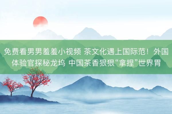 免费看男男羞羞小视频 茶文化遇上国际范！外国体验官探秘龙坞 中国茶香狠狠“拿捏”世界胃