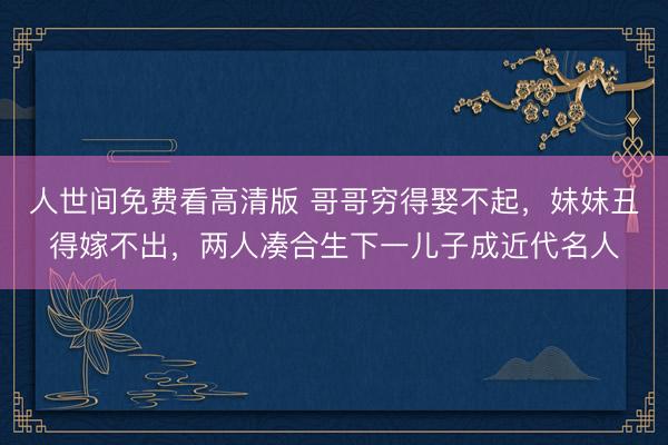 人世间免费看高清版 哥哥穷得娶不起，妹妹丑得嫁不出，两人凑合生下一儿子成近代名人