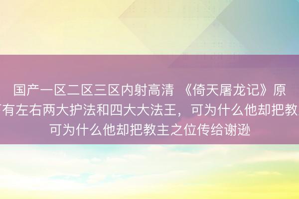 国产一区二区三区内射高清 《倚天屠龙记》原著：阳顶天座下有左右两大护法和四大大法王，可为什么他却把教主之位传给谢逊