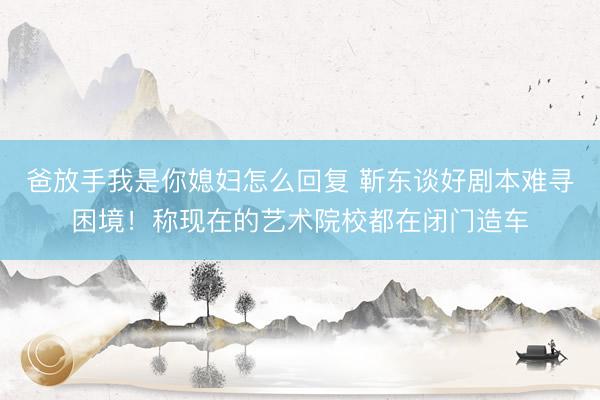 爸放手我是你媳妇怎么回复 靳东谈好剧本难寻困境!称现在的艺术院校都在闭门造车