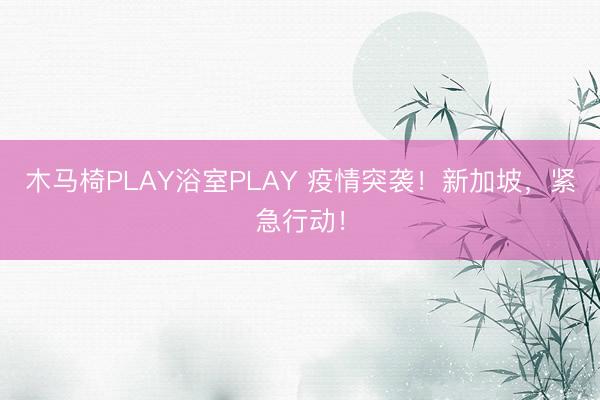 木马椅PLAY浴室PLAY 疫情突袭！新加坡，紧急行动！