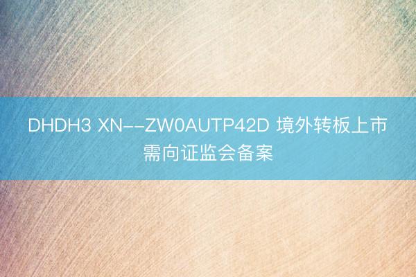 DHDH3 XN--ZW0AUTP42D 境外转板上市需向证监会备案