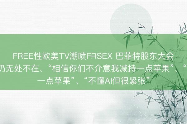 FREE性欧美TV潮喷FRSEX 巴菲特股东大会亮点：芒格缺席仍无处不在、“相信你们不介意我减持一点苹果”、“不懂AI但很紧张”