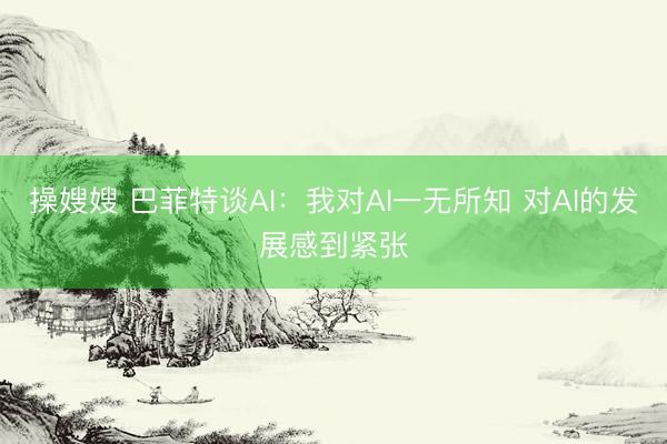 操嫂嫂 巴菲特谈AI：我对AI一无所知 对AI的发展感到紧张