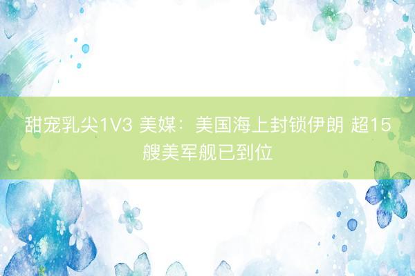 甜宠乳尖1V3 美媒：美国海上封锁伊朗 超15艘美军舰已到位