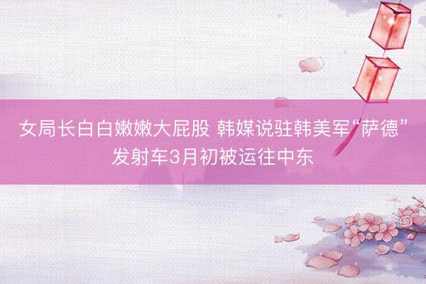 女局长白白嫩嫩大屁股 韩媒说驻韩美军“萨德”发射车3月初被运往中东