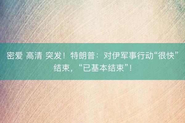 密爱 高清 突发！特朗普：对伊军事行动“很快”结束，“已基本结束”！
