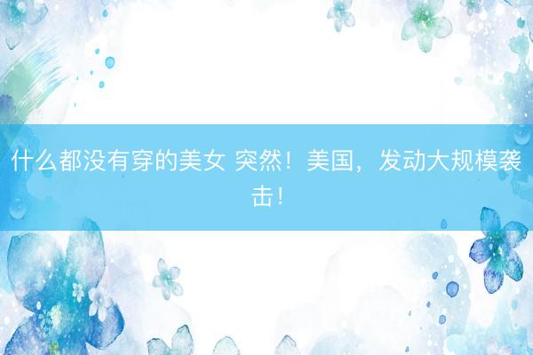 什么都没有穿的美女 突然!美国,发动大规模袭击!