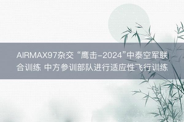 AIRMAX97杂交 “鹰击-2024”中泰空军联合训练 中方参训部队进行适应性飞行训练