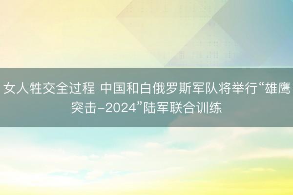 女人牲交全过程 中国和白俄罗斯军队将举行“雄鹰突击-2024”陆军联合训练