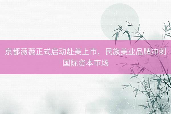 京都薇薇正式启动赴美上市，民族美业品牌冲刺国际资本市场