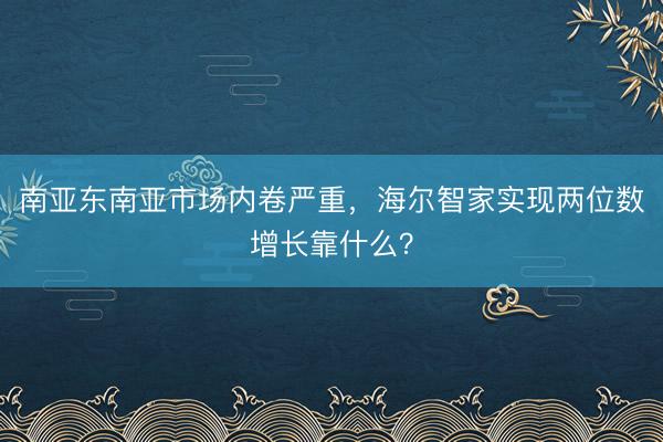 南亚东南亚市场内卷严重，海尔智家实现两位数增长靠什么？