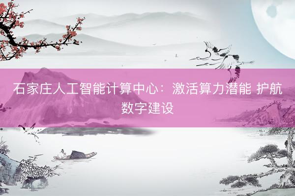 石家庄人工智能计算中心：激活算力潜能 护航数字建设