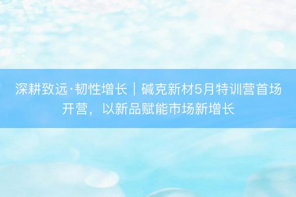 深耕致远·韧性增长｜碱克新材5月特训营首场开营，以新品赋能市场新增长