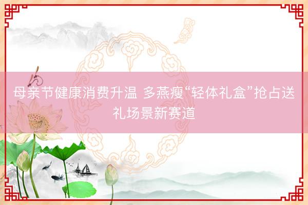 母亲节健康消费升温 多燕瘦“轻体礼盒”抢占送礼场景新赛道