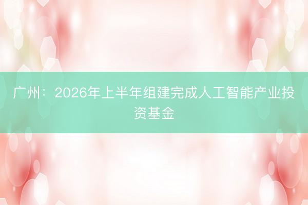 广州：2026年上半年组建完成人工智能产业投资基金