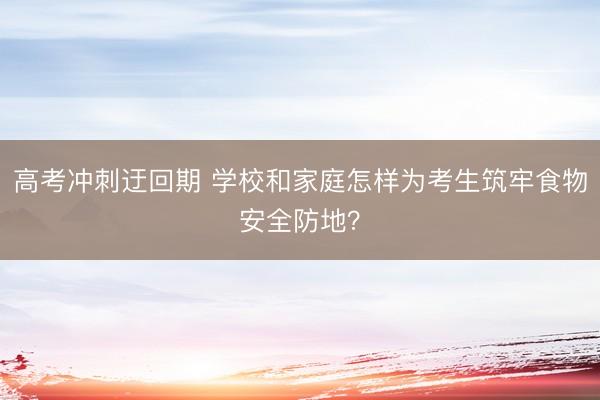 高考冲刺迂回期 学校和家庭怎样为考生筑牢食物安全防地?