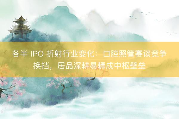 各半 IPO 折射行业变化：口腔照管赛谈竞争换挡，居品深耕易耨成中枢壁垒