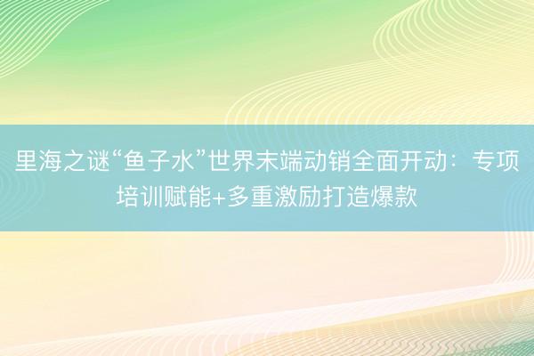 里海之谜“鱼子水”世界末端动销全面开动:专项培训赋能+多重激励打造爆款