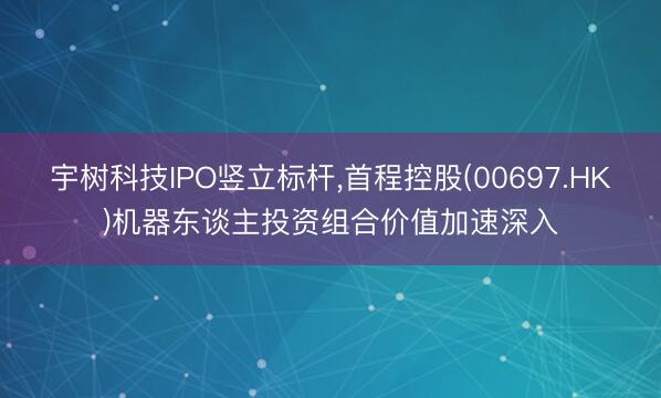 宇树科技IPO竖立标杆，首程控股(00697.HK)机器东谈主投资组合价值加速深入