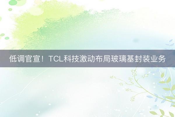低调官宣！TCL科技激动布局玻璃基封装业务