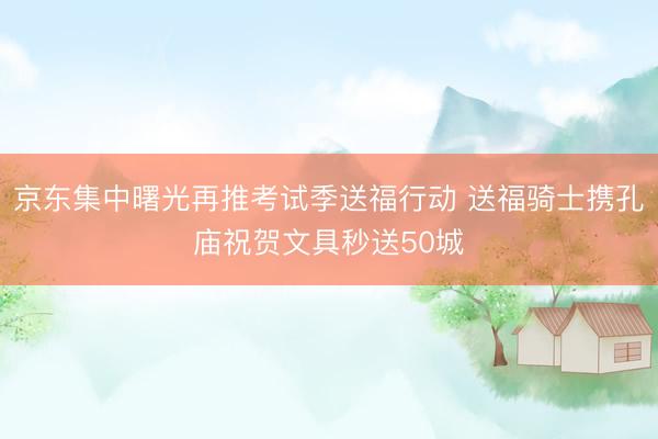 京东集中曙光再推考试季送福行动 送福骑士携孔庙祝贺文具秒送50城