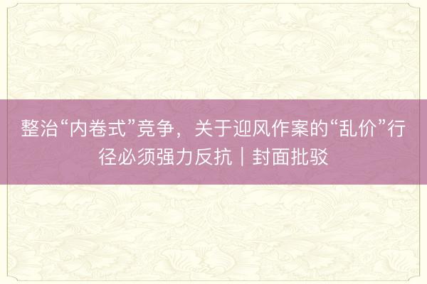 整治“内卷式”竞争，关于迎风作案的“乱价”行径必须强力反抗｜封面批驳