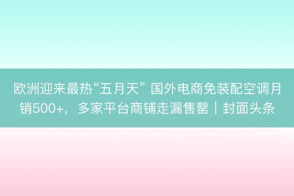 欧洲迎来最热“五月天” 国外电商免装配空调月销500+，多家平台商铺走漏售罄｜封面头条